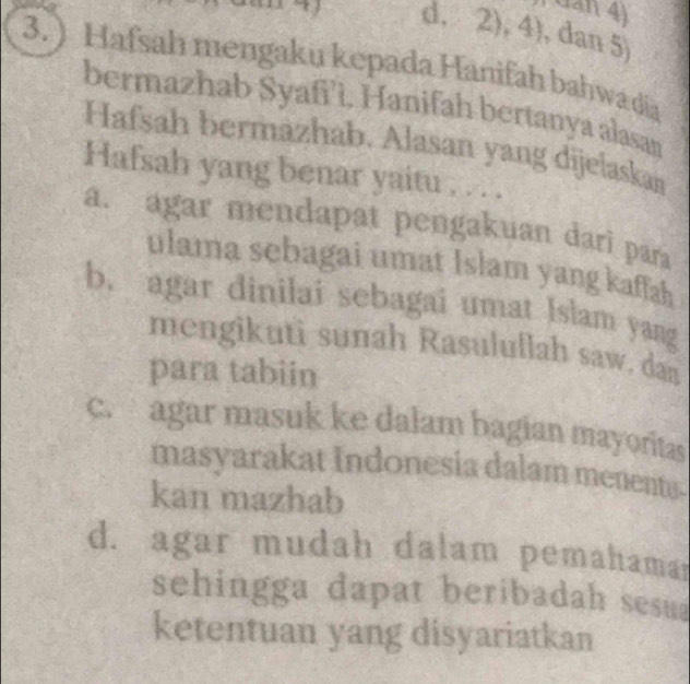 dan 4)
d, 2),4) , dan 5)
3. ) Hafsah mengaku kepada Hanifah bahwa dia
bermazhab Syafi’ì, Hanifah bertanya alasan
Hafsah bermazhab. Alasan yang dijelaskan
Hafsah yang benar yaitu . . . .
a. agar mendapat pengakuan dari para
ulama sebagai umat Islam yang kaffah
b. agar dinilai sebagai umat Islam yang
mengikuti sunah Rasulullah saw, dan
para tabiin
c. agar masuk ke dalam bagian mayoritas
masyarakat Indonesia dalam menents-
kan mazhab
d. agar mudah dalam pemahamar
sehingga dapat beribadah sesua
ketentuan yang disyariatkan