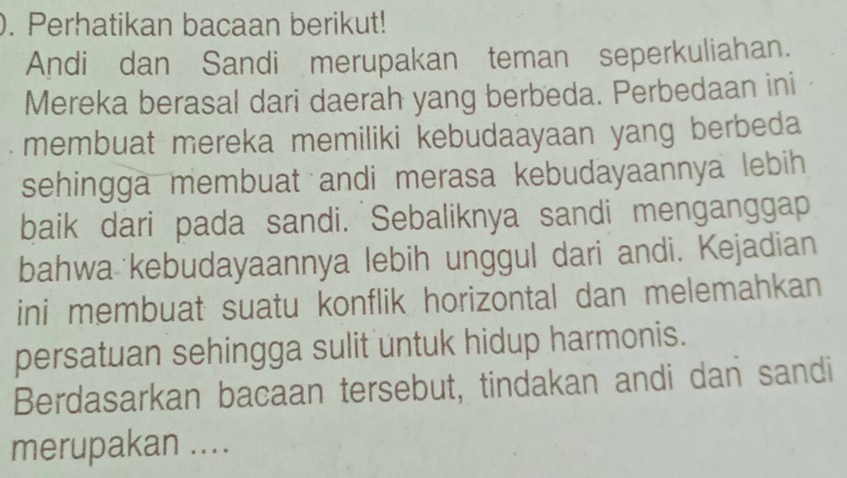 Perhatikan bacaan berikut! 
Andi dan Sandi merupakan teman seperkuliahan. 
Mereka berasal dari daerah yang berbeda. Perbedaan ini 
membuat mereka memiliki kebudaayaan yang berbeda 
sehingga membuat andi merasa kebudayaannya lebih 
baik dari pada sandi. Sebaliknya sandi menganggap 
bahwa kebudayaannya lebih unggul dari andi. Kejadian 
ini membuat suatu konflik horizontal dan melemahkan 
persatuan sehingga sulit untuk hidup harmonis. 
Berdasarkan bacaan tersebut, tindakan andi dan sandi 
merupakan ....