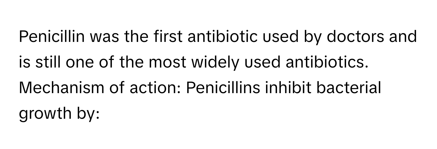 Penicillin was the first antibiotic used by doctors and is still one of the most widely used antibiotics. Mechanism of action: Penicillins inhibit bacterial growth by: