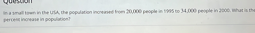 Question 
In a small town in the USA, the population increased from 20,000 people in 1995 to 34,000 people in 2000. What is the 
percent increase in population?