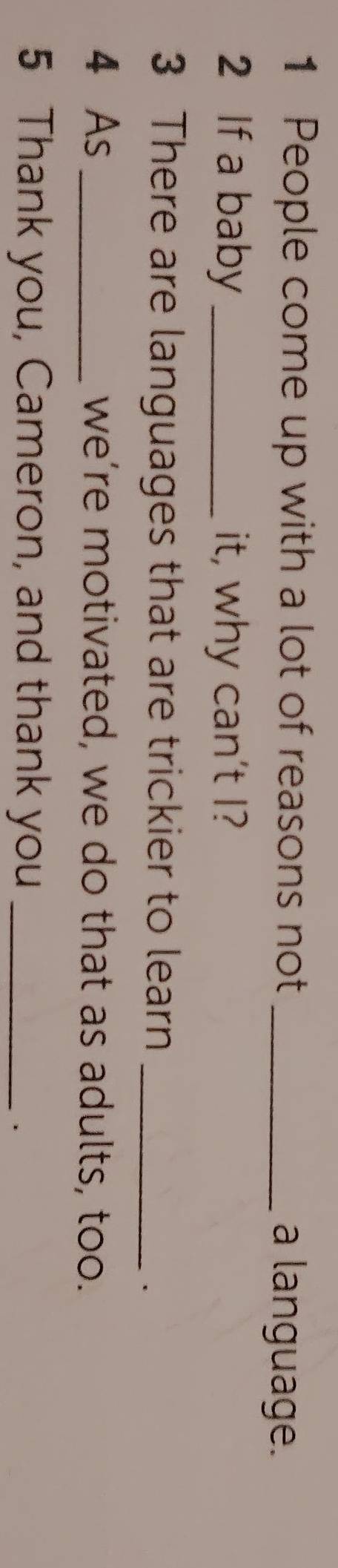 People come up with a lot of reasons not _a language. 
2 If a baby _it, why can't I? 
3 There are languages that are trickier to learn_ 
. 
4 As _we’re motivated, we do that as adults, too. 
5 Thank you, Cameron, and thank you_ 
.