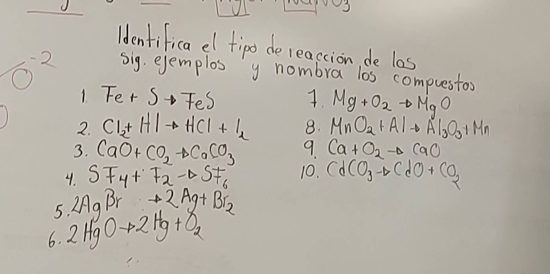 ldentifica el fipo de reaccion, de l0s 
- 2 sig, ejemplos y nombra los compuestos 
1 Fe+Sto FeS
7. Mg+O_2to MgO
2. Cl_2+HIto HCl+I_2 MnO_2+Alto Al_3O_3+Mn
8. 
3. CaO+CO_2to CaCO_3 9. Ca+O_2to CaO
10. 
4. SF_4+F_2to SF_6 CdCO_3to CdO+CO_2
5. 2AgBrto 2Ag+Br_2
6. 2HgOto 2Hg+O_2