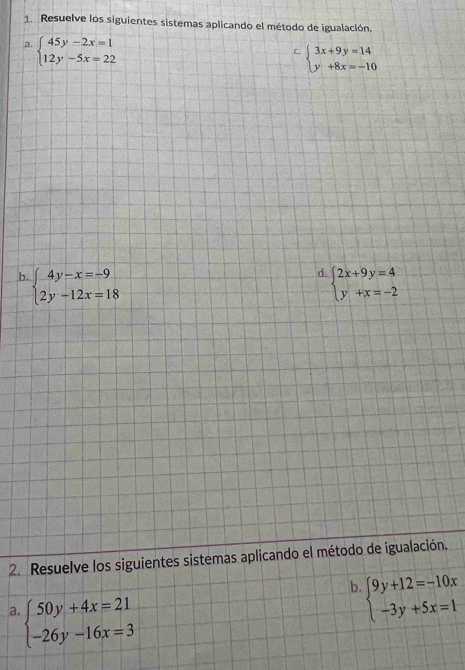 Resuelve los siguientes sistemas aplicando el método de igualación. 
a. beginarrayl 45y-2x=1 12y-5x=22endarray.
C. beginarrayl 3x+9y=14 y+8x=-10endarray.
d. 
b. beginarrayl 4y-x=-9 2y-12x=18endarray. beginarrayl 2x+9y=4 y+x=-2endarray.
2. Resuelve los siguientes sistemas aplicando el método de igualación. 
b beginarrayl 9y+12=-10x -3y+5x=1endarray.
a. beginarrayl 50y+4x=21 -26y-16x=3endarray.