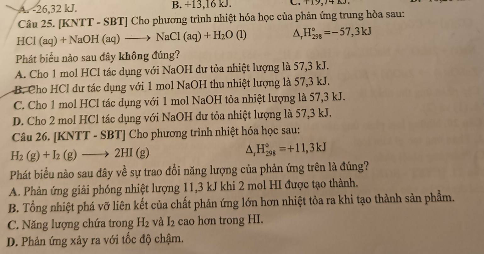 A. -26, 32 kJ. B. +13, 16 kJ. C. +19,74
Câu 25. [KNTT - SBT] Cho phương trình nhiệt hóa học của phản ứng trung hòa sau:
HCl (aq)+NaOH(aq)to NaCl(aq)+H_2O (1) △ _rH_(298)°=-57,3kJ
Phát biểu nào sau đây không đúng?
A. Cho 1 mol HCl tác dụng với NaOH dư tỏa nhiệt lượng là 57, 3 kJ.
B. Cho HCl dư tác dụng với 1 mol NaOH thu nhiệt lượng là 57, 3 kJ.
C. Cho 1 mol HCl tác dụng với 1 mol NaOH tỏa nhiệt lượng là 57, 3 kJ.
D. Cho 2 mol HCl tác dụng với NaOH dư tỏa nhiệt lượng là 57, 3 kJ.
Câu 26. [KNTT - SBT f [ Cho phương trình nhiệt hóa học sau:
H_2(g)+I_2(g)to 2HI(g)
△ _rH_(298)°=+11,3kJ
Phát biểu nào sau đây về sự trao đổi năng lượng của phản ứng trên là đúng?
A. Phản ứng giải phóng nhiệt lượng 11, 3 kJ khi 2 mol HI được tạo thành.
B. Tổng nhiệt phá vỡ liên kết của chất phản ứng lớn hơn nhiệt tỏa ra khi tạo thành sản phầm.
C. Năng lượng chứa trong H_2 và I_2 cao hơn trong HI.
D. Phản ứng xảy ra với tốc độ chậm.