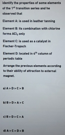 identify the properties of some elements
of the 1^(st) transition series and he
observed that
Element A: is used in leather tanning
Element B: its combination with chlorine
forms ACl_3 only
Element C: is used as a catalyst in
Fischer-Tropsch
Element D: located in 4^(th) column of
periodic table
Arrange the previous elements according
to their ability of attraction to external
magnet.
a) A>D>C>B
b) B>D>A>C
c) B>D>C>A
d) A>C>D>B