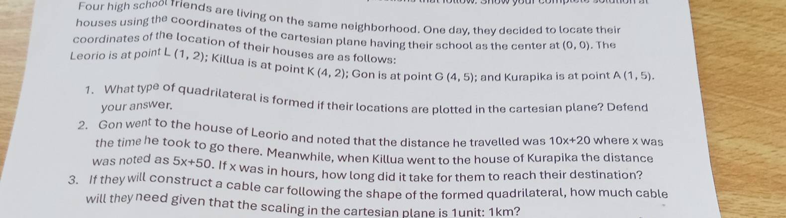 Four high school riends are living on the same neighborhood. One day, they decided to locate their 
houses using the coordinates of the cartesian plane having their school as the center at (0,0). The 
coordinates of the location of their houses are as follows: 
Leorio is at point L(1,2); Killua is at point K (4,2); Gon is at point G (4,5); and Kurapika is at point A(1,5). 
1. What typ e of quadrilateral is formed if their locations are plotted in the cartesian plane? Defend 
your answer. 
2. Gon went to the house of Leorio and noted that the distance he travelled was 10x+20 where x was 
the time he took to go there. Meanwhile, when Killua went to the house of Kurapika the distance 
was noted as 5x+50. If x was in hours, how long did it take for them to reach their destination? 
3. If they will construct a cable car following the shape of the formed quadrilateral, how much cable 
will they need given that the scaling in the cartesian blane is 1unit: 1km?