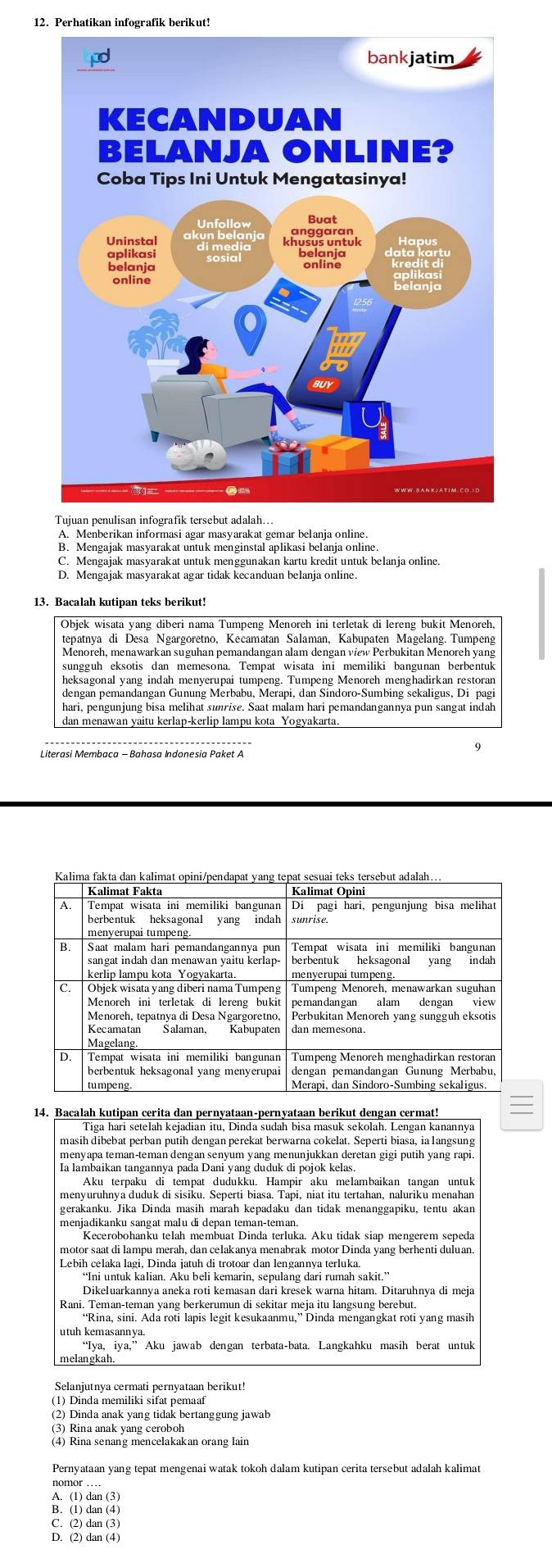 Perhatikan infografik berikut!
A. Menberikan informasi agar masyarakat gemar belanja online
B. Mengajak masyarakat untuk menginstal aplikasi belanja online
C. Mengajak masyarakat untuk menggunakan kartu kredit untuk belanja online.
D. Mengajak masyarakat agar tidak kecanduan belanja online.
Objek wisata yang diberi nama Tumpeng Menoreh ini terletak di lereng bukit Menoreh
tepatnya di Desa Ngargoretno, Kecamatan Salaman, Kabupaten Magelang. Tumpeng
Menoreh, menawarkan suguhan pemandangan alam dengan view Perbukitan Menoreh yang
sungguh eksotis dan memesona. Tempat wisata ini memiliki bangunan berbentuk
heksagonal yang indah menyerupai tumpeng. Tumpeng Menoreh menghadirkan restoran
dengan pemandangan Gunung Merbabu, Merapi, dan Sindoro-Sumbing sekaligus, Di pagi
hari, pengunjung bisa melihat sunrise. Saat malam hari pemandangannya pun sangat indah
dan menawan yaitu kerlap-kerlip lampu kota Yogyakarta.
9
14. Bacalah kutipan cerita dan pernyataan-pernyataan berikut dengan cermat!
Tiga hari setelah kejadian itu, Dinda sudah bisa masuk sekolah. Lengan kanannya
masih dibebat perban putih dengan perekat berwarna cokelat. Seperti biasa, ia langsung
menyapa teman-teman dengan senyum yang menunjukkan deretan gigi putih yang rapi.
Ia lambaikan tangannya pada Dani yang duduk di pojok kelas.
Aku terpaku di tempat dudukku. Hampir aku melambaikan tangan untuk
menyuruhnya duduk di sisiku. Seperti biasa. Tapi, niat itu tertahan, naluriku menahan
gerakanku. Jika Dinda masih marah kepadaku dan tidak menanggapiku, tentu akan
menjadikanku sangat malu di depan teman-teman.
Kecerobohanku telah membuat Dinda terluka. Aku tidak siap mengerem sepeda
motor saat di lampu merah, dan celakanya menabrak motor Dinda yang berhenti duluan.
Lebih celaka lagi, Dinda jatuh di trotoar dan lengannya terluka.
Dikeluarkannya aneka roti kemasan dari kresek warna hitam. Ditaruhnya di meja
Rani. Teman-teman yang berkerumun di sekitar meja itu langsung berebut.
utuh kemasannya.
“Iya, iya,” Aku jawab dengan terbata-bata. Langkahku masih berat untuk
melangkah.
Selanjutnya cermati pernyataan berikut!
(1) Dinda memiliki sifat pemaaf
(2) Dinda anak yang tidak bertanggung jawab
(3) Rina anak vang ceroboh
(4) Rina senang mencelakakan orang lain
Pernyataan yang tepat mengenai watak tokoh dalam kutipan cerita tersebut adalah kalimat
nomor …
A. (1) dan (3)
B. (1) dan (4)
C. (2) dan (3)
D. (2) dan (4)