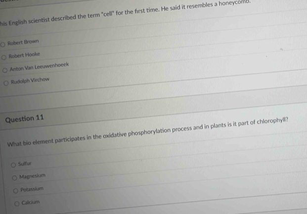 his English scientist described the term "cell" for the first time. He said it resembles a honeycomb.
Robert Brown
Robert Hooke
Anton Van Leeuwenhoeek
Rudolph Virchow
Question 11
What bio element participates in the oxidative phosphorylation process and in plants is it part of chlorophyll?
Sulfur
Magnesium
Potassium
Calcium