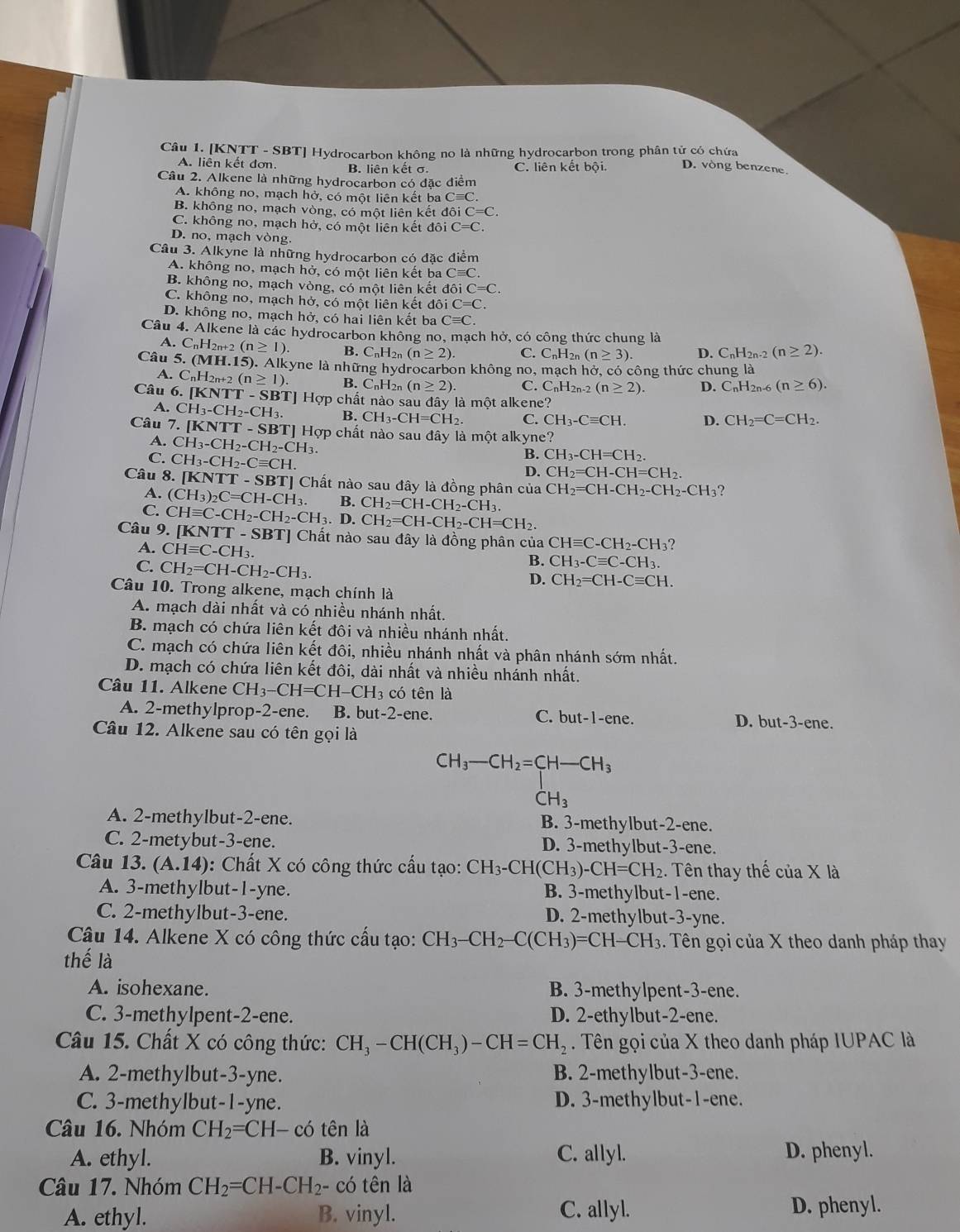 [KNTT - SBT] Hydrocarbon không no là những hydrocarbon trong phân tử có chứa
A. liên kết đơn. B. liên kết σ. C. liên kết bội. D. vòng benzene.
Câu 2. Alkene là những hydrocarbon có đặc điểm
A. không no, mạch hở, có một liên kết ba Cequiv C.
B. không no, mạch vòng, có một liên kết doiC=C.
C. không no, mạch hở, có một liên kết đó oiC=C.
D. no, mạch vòng.
Câu 3. Alkyne là những hydrocarbon có đặc điểm
A. không no, mạch hở, có một liên kết ba Cequiv C.
B. không no, mạch vòng, có một liên kết doiC=C.
C. không no, mạch hở, có một liên kết đôi C=C.
D. không no, mạch hở, có hai liên kết ba Cequiv C.
Câu 4. Alkene là các hydrocarbon không no, mạch hở, có công thức chung là
+2(n≥ 1). B. C_nH_2n(n≥ 2). C. C_nH_2 n (n≥ 3). D. C_nH_2n-2(n≥ 2).
Câu 5. (MH.15). Alkyne là những hydrocarbon không no, mac1 h hở, có công thức chung là
A. C_nH_2n+2(n≥ 1). B. C_nH_2n(n≥ 2). C. C_nH_2n-2(n≥ 2). D. C_nH_2n-6 (n≥ 6).
Câu 6. [KNTT-SBT]Hqp chất nào sau đây là một alkene?
A. CH_3-CH_2-CH_3. B. CH_3-CH=CH_2. C. CH_3-Cequiv CH. D. CH_2=C=CH_2.
Câu 7. [KNTT-SBT] T] Hợp chất nào sau đây là một alkyne?
A. CH_3-CH_2-CH_2-CH_3.
C. CH_3-CH_2-Cequiv CH.
B. CH_3-CH=CH_2.
D. CH_2=CH-CH=CH_2.
Câu 8. [KNTT-SBT] Chất nào sau đây là đồng phân của CH_2=CH-CH_2-CH_2-CH_3 ?
A. (CH_3)_2C=CH-CH_3. B. CH_2=CH-CH_2-CH_3.
C. CHequiv C-CH_2-CH_2-CH_3. D. CH_2=CH-CH_2-CH=CH_2.
Câu 9. [KNTT-SBT] Chất nào sau đây là đồng phân của CHequiv C-CH_2-CH_3?
A. CHequiv C-CH_3.
C. CH_2=CH-CH_2-CH_3.
B. CH_3-Cequiv C-CH_3.
D. CH_2=CH-Cequiv CH.
Câu 10. Trong alkene, mạch chính là
A. mạch dài nhất và có nhiều nhánh nhất.
B. mạch có chứa liên kết đôi và nhiều nhánh nhất.
C. mạch có chứa liên kết đôi, nhiều nhánh nhất và phân nhánh sớm nhất.
D. mạch có chứa liên kết đôi, dài nhất và nhiều nhánh nhất.
Câu 11. Alkene CH_3-CH=CH-CH_3 có tên là
A. 2-methylprop-2-ene. B. but-2-ene. C. but-1-ene. D. but-3-ene.
Câu 12. Alkene sau có tên gọi là
CH_3-CH_2=CH-CH_3
CH_3
A. 2-methylbut-2-ene. B. 3-methylbut-2-ene.
C. 2-metybut-3-ene. D. 3-methylbut-3-ene.
Câu 13. (A.14) : Chất X có công thức cấu tạo: CH_3-CH(CH_3)-CH=CH_2. Tên thay thế cuaX à
A. 3-methylbut-1-yne. B. 3-methylbut-1-ene.
C. 2-methylbut-3-ene. D. 2-methylbut-3-yne.
Câu 14. Alkene X có công thức cấu tạo: CH_3-CH_2-C(CH_3)=CH-CH_3. Tên gọi của X theo danh pháp thay
thế là
A. isohexane. B. 3-methylpent-3-ene.
C. 3-methylpent-2-ene. D. 2-ethylbut-2-ene.
Câu 15. Chất X có công thức: CH_3-CH(CH_3)-CH=CH_2. Tên gọi của X theo danh pháp IUPAC là
A. 2-methylbut-3-yne. B. 2-methylbut-3-ene.
C. 3-methylbut-1-yne. D. 3-methylbut-1-ene.
Câu 16. Nhóm CH_2=CH- I có tên là
A. ethyl. B. vinyl. C. allyl. D. phenyl.
Câu 17. Nhóm CH_2=CH-CH_2- có tên là
A. ethyl. B. vinyl. C. allyl. D. phenyl.