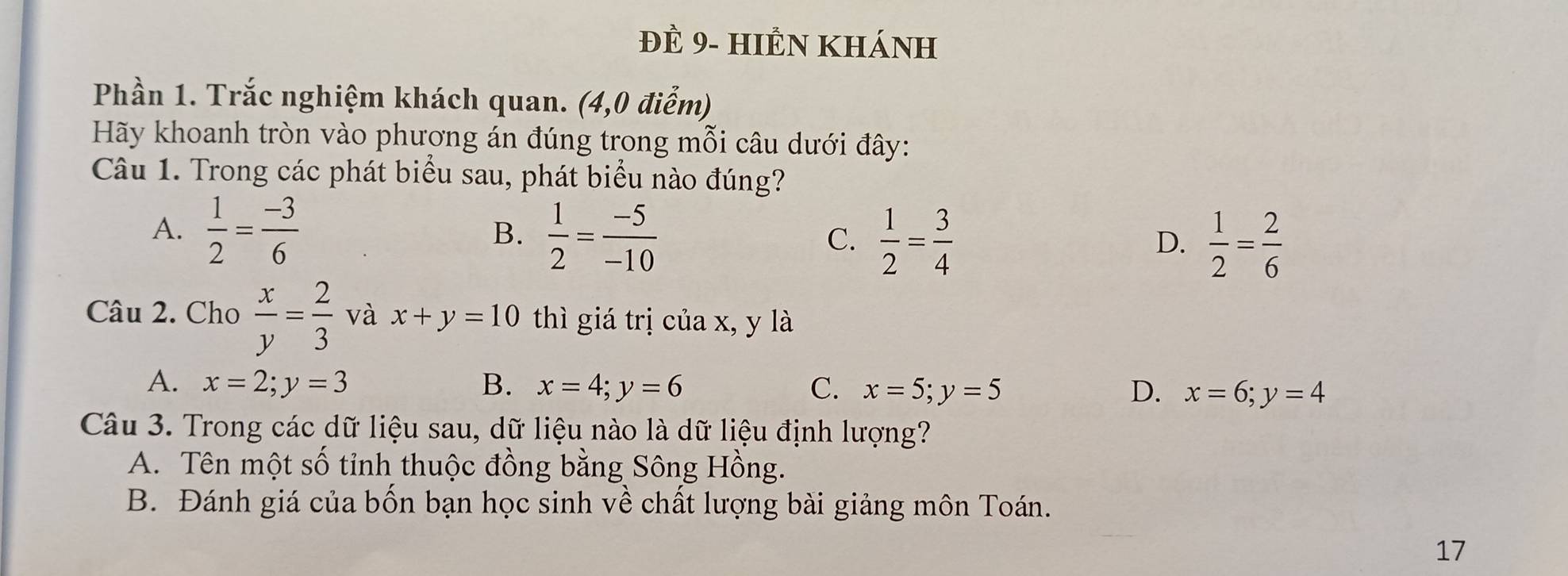 đÈ 9- hIÊN khánH
Phần 1. Trắc nghiệm khách quan. (4,0 điểm)
Hãy khoanh tròn vào phương án đúng trong mỗi câu dưới đây:
Câu 1. Trong các phát biểu sau, phát biểu nào đúng?
A.  1/2 = (-3)/6 
B.  1/2 = (-5)/-10   1/2 = 3/4   1/2 = 2/6 
C.
D.
Câu 2. Cho  x/y = 2/3  và x+y=10 thì giá trị của x, y là
A. x=2; y=3 B. x=4; y=6 C. x=5; y=5 D. x=6; y=4
Câu 3. Trong các dữ liệu sau, dữ liệu nào là dữ liệu định lượng?
A. Tên một số tỉnh thuộc đồng bằng Sông Hồng.
B. Đánh giá của bốn bạn học sinh về chất lượng bài giảng môn Toán.
17