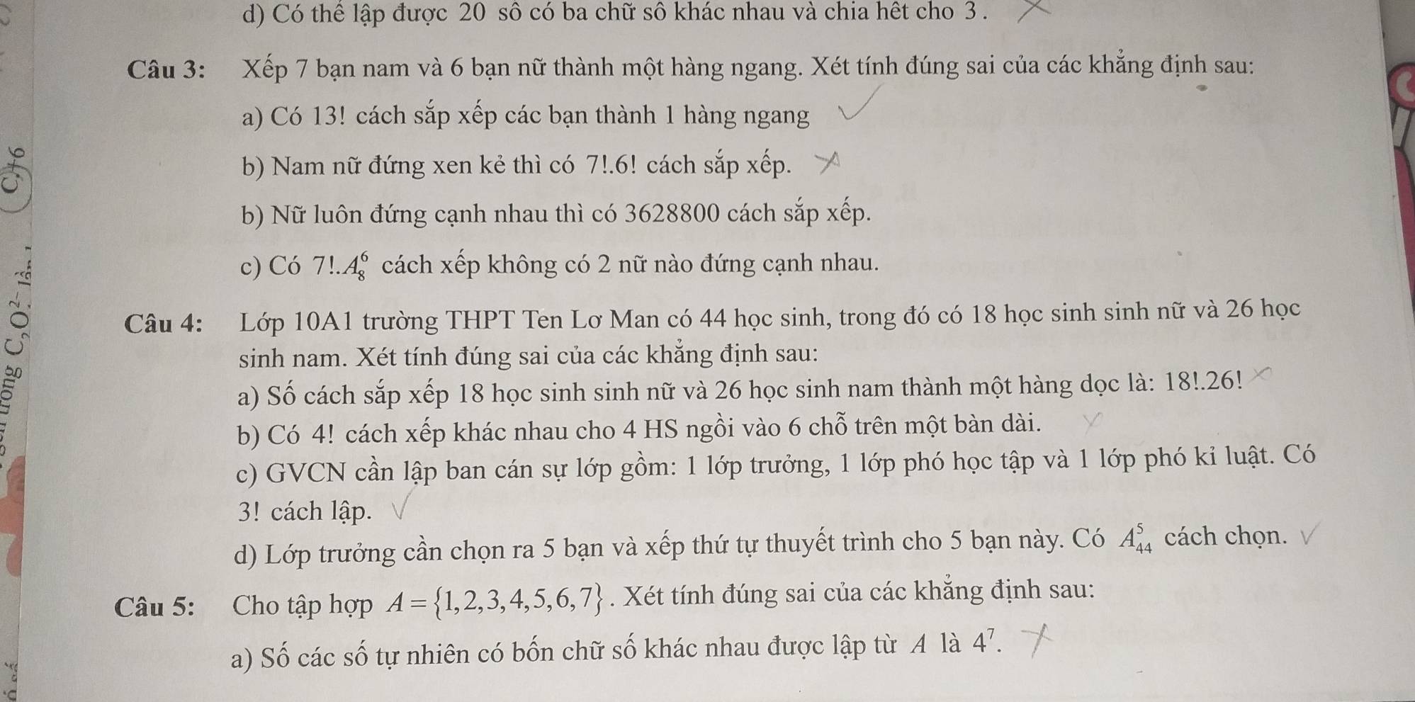 d) Có thể lập được 20 sô có ba chữ sô khác nhau và chia hết cho 3.
Câu 3: Xếp 7 bạn nam và 6 bạn nữ thành một hàng ngang. Xét tính đúng sai của các khẳng định sau:
a) Có 13! cách sắp xếp các bạn thành 1 hàng ngang
b) Nam nữ đứng xen kẻ thì có 7!.6! cách sắp xếp.
b) Nữ luôn đứng cạnh nhau thì có 3628800 cách sắp xếp.
c) Có 7!.A_8^(6 cách xếp không có 2 nữ nào đứng cạnh nhau.
Câu 4: Lớp 10A1 trường THPT Ten Lơ Man có 44 học sinh, trong đó có 18 học sinh sinh nữ và 26 học
5
sinh nam. Xét tính đúng sai của các khẳng định sau:
a) Số cách sắp xếp 18 học sinh sinh nữ và 26 học sinh nam thành một hàng dọc là: 18!.26!
b) Có 4! cách xếp khác nhau cho 4 HS ngồi vào 6 chỗ trên một bàn dài.
c) GVCN cần lập ban cán sự lớp gồm: 1 lớp trưởng, 1 lớp phó học tập và 1 lớp phó kỉ luật. Có
3! cách lập.
d) Lớp trưởng cần chọn ra 5 bạn và xếp thứ tự thuyết trình cho 5 bạn này. Có A_(44)^5 cách chọn.
Câu 5: Cho tập hợp A= 1,2,3,4,5,6,7). Xét tính đúng sai của các khẳng định sau:
a) Số các số tự nhiên có bốn chữ số khác nhau được lập từ A là 4^7.