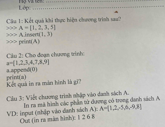 Hộ và tên:_ 
Lớp: 
_ 
Câu 1: Kết quả khi thực hiện chương trình sau?
A=[1,2,3,5]
-1 Ainsert (1,3)
print(A) 
Câu 2: Cho đoạn chương trình:
a=[1,2,3,4,7,8,9]
a.append(0) 
print(a) 
Kết quả in ra màn hình là gì? 
Câu 3: Viết chương trình nhập vào danh sách A. 
In ra mà hình các phần tử dương có trong danh sách A 
VD: input (nhập vào danh sách A): A=[1,2,-5,6,-9,8]
Out (in ra màn hình): 1 2 6 8