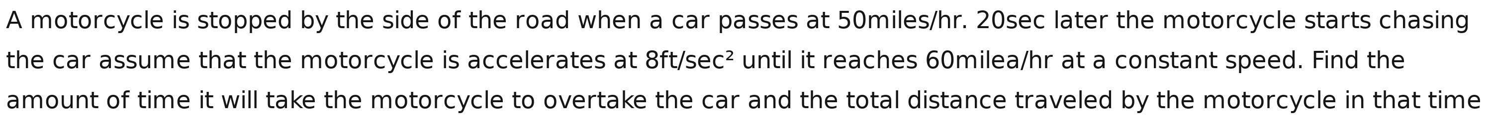 A motorcycle is stopped by the side of the road when a car passes at 50miles/hr. 20sec later the motorcycle starts chasing 
the car assume that the motorcycle is accelerates at 8ft/sec^2 until it reaches 60milea/hr at a constant speed. Find the 
amount of time it will take the motorcycle to overtake the car and the total distance traveled by the motorcycle in that time