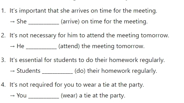 It's important that she arrives on time for the meeting. 
She _(arrive) on time for the meeting. 
2. It's not necessary for him to attend the meeting tomorrow. 
He _(attend) the meeting tomorrow. 
3. It's essential for students to do their homework regularly. 
Students _(do) their homework regularly. 
4. It's not required for you to wear a tie at the party. 
You _(wear) a tie at the party.