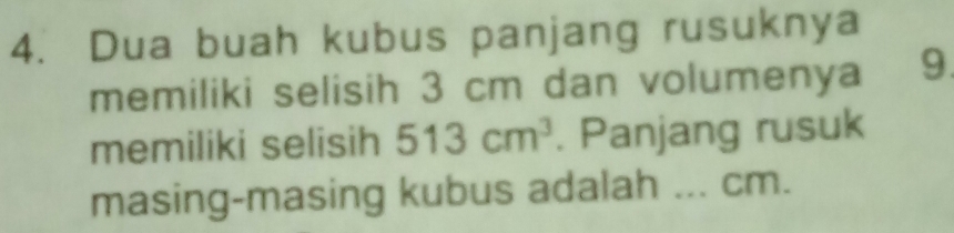 Dua buah kubus panjang rusuknya 
memiliki selisih 3 cm dan volumenya 9. 
memiliki selisih 513cm^3. Panjang rusuk 
masing-masing kubus adalah ... cm.