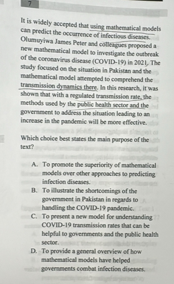 It is widely accepted that using mathematical models
can predict the occurrence of infectious diseases.
Olumuyiwa James Peter and colleagues proposed a
new mathematical model to investigate the outbreak
of the coronavirus disease (COVID-19) in 2021. The
study focused on the situation in Pakistan and the
mathematical model attempted to comprehend the
transmission dynamics there. In this research, it was
shown that with a regulated transmission rate, the
methods used by the public health sector and the
government to address the situation leading to an
increase in the pandemic will be more effective.
Which choice best states the main purpose of the
text?
A. To promote the superiority of mathematical
models over other approaches to predicting
infection diseases.
B. To illustrate the shortcomings of the
government in Pakistan in regards to
handling the COVID-19 pandemic.
C. To present a new model for understanding
COVID-19 transmission rates that can be
helpful to governments and the public health
sector.
D. To provide a general overview of how
mathematical models have helped
governments combat infection diseases.