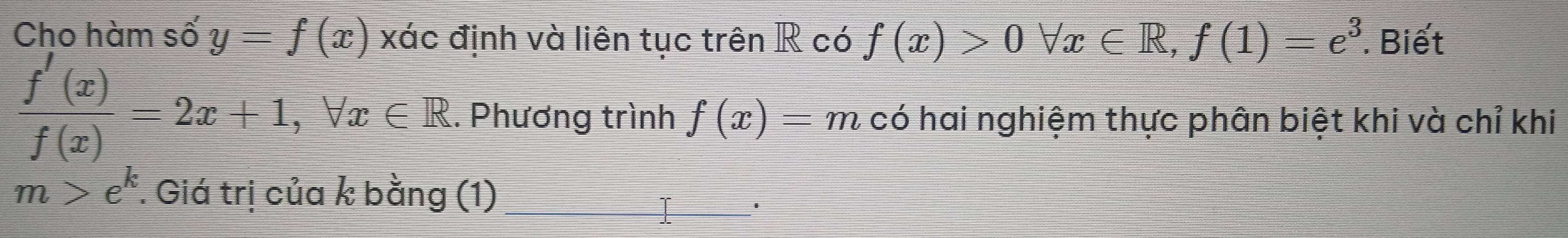 Cho hàm số y=f(x) xác định và liên tục trên R có f(x)>0forall x∈ R, f(1)=e^3. Biết
 f'(x)/f(x) =2x+1, forall x∈ R. . Phương trình f(x)=m có hai nghiệm thực phân biệt khi và chỉ khi
m>e^k. Giá trị của k bằng (1)_ 
'