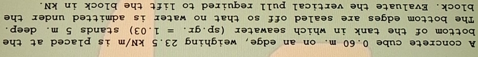 A concrete cube 0.60 m. on an edge, weighing 23.5 kN/m is placed at the 
bottom of the tank in which seawater (sp.gr.=1.03) stands 5 m. deep. 
The bottom edges are sealed off so that no water is admitted under the 
block. Evaluate the vertical pull required to lift the block in kN.