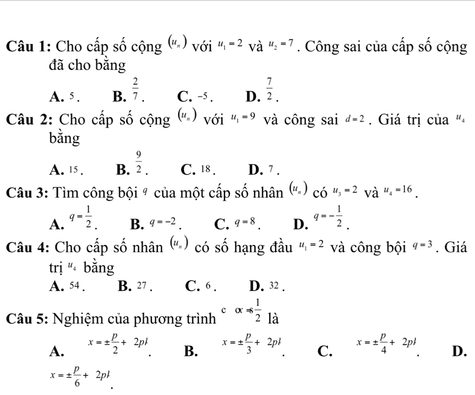 Cho cấp số cộng (u_n) với u_1=2 và u_2=7. Công sai của cấp số cộng
đã cho bằng
A. 5. B.  2/7 . C. -5. D.  7/2 . 
Câu 2: Cho cấp số cộng (u_n) với u_1=9 và công sai d=2 Giá trị của "
bằng
A. 15. B.  9/2 . C. 18. D. 7.
Câu 3: Tìm công bội ª của một cấp số nhân (u_n) có u_3=2 và u_4=16
A. q= 1/2 . q=- 1/2 .
B. q=-2. C. q=8. D.
Câu 4: Cho cấp số nhân (u_n) có số hạng đầu u_1=2 và công bội q=3. Giá
trị u_4 bằng
A. 54. B. 27. C. 6. D. 32.
Câu 5: Nghiệm của phương trình calpha !=  1/2  là
A. x=±  p/2 +2pk x=±  p/3 +2p x=±  p/4 +2pl
B.
C.
D.
x=±  p/6 +2p