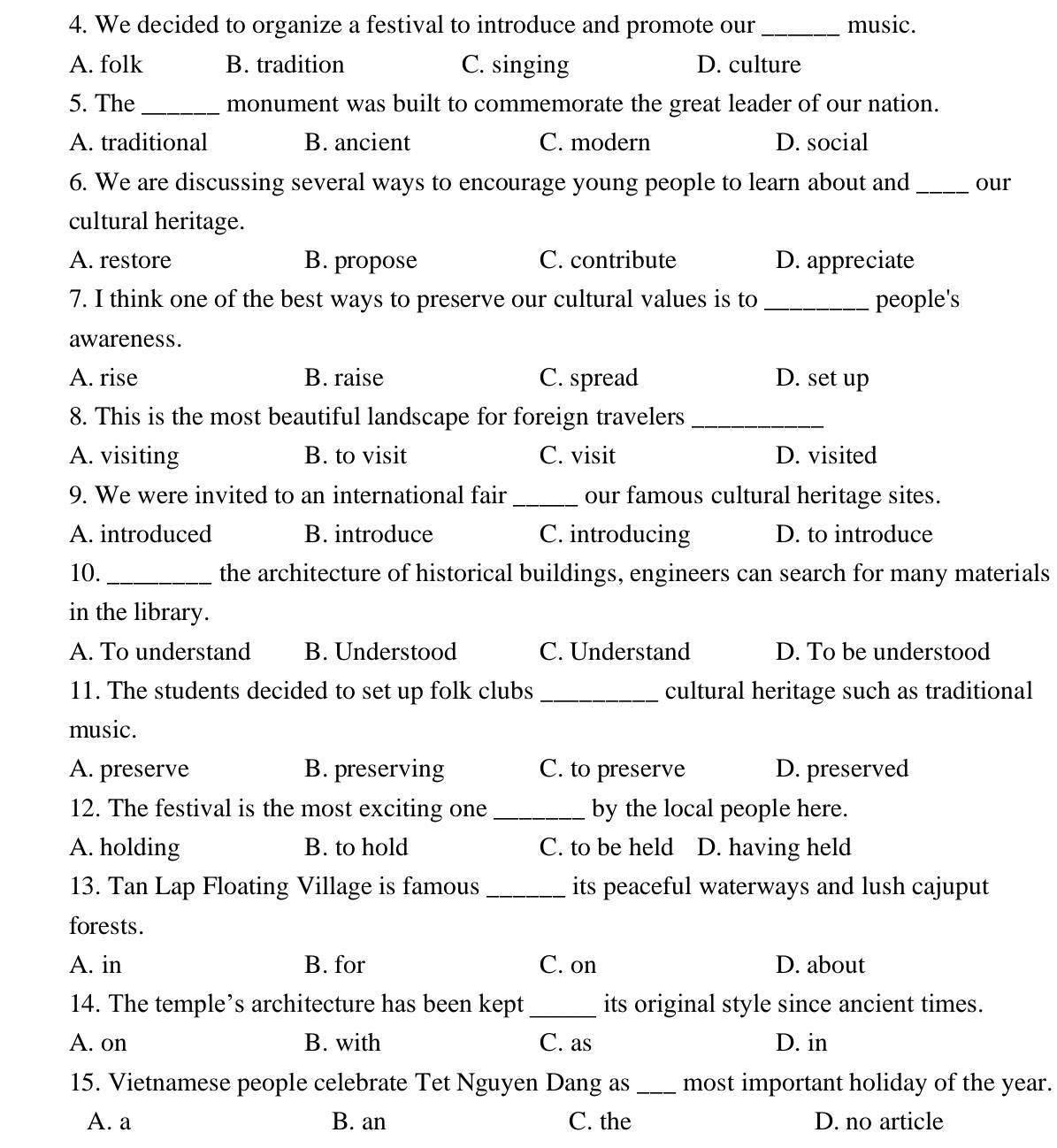 We decided to organize a festival to introduce and promote our _music.
A. folk B. tradition C. singing D. culture
5. The _monument was built to commemorate the great leader of our nation.
A. traditional B. ancient C. modern D. social
6. We are discussing several ways to encourage young people to learn about and _our
cultural heritage.
A. restore B. propose C. contribute D. appreciate
7. I think one of the best ways to preserve our cultural values is to _people's
awareness.
A. rise B. raise C. spread D. set up
8. This is the most beautiful landscape for foreign travelers_
A. visiting B. to visit C. visit D. visited
9. We were invited to an international fair _our famous cultural heritage sites.
A. introduced B. introduce C. introducing D. to introduce
10. _the architecture of historical buildings, engineers can search for many materials
in the library.
A. To understand B. Understood C. Understand D. To be understood
11. The students decided to set up folk clubs _cultural heritage such as traditional
music.
A. preserve B. preserving C. to preserve D. preserved
12. The festival is the most exciting one _by the local people here.
A. holding B. to hold C. to be held D. having held
13. Tan Lap Floating Village is famous _its peaceful waterways and lush cajuput
forests.
A. in B. for C. on D. about
14. The temple’s architecture has been kept _its original style since ancient times.
A. on B. with C. as D. in
15. Vietnamese people celebrate Tet Nguyen Dang as _most important holiday of the year.
A. a B. an C. the D. no article