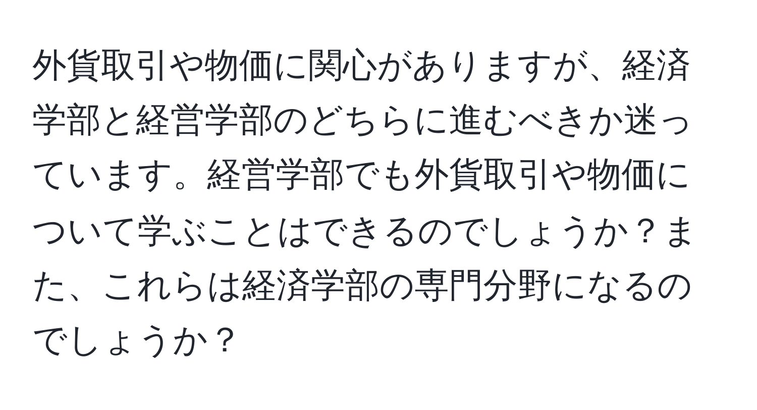 外貨取引や物価に関心がありますが、経済学部と経営学部のどちらに進むべきか迷っています。経営学部でも外貨取引や物価について学ぶことはできるのでしょうか？また、これらは経済学部の専門分野になるのでしょうか？