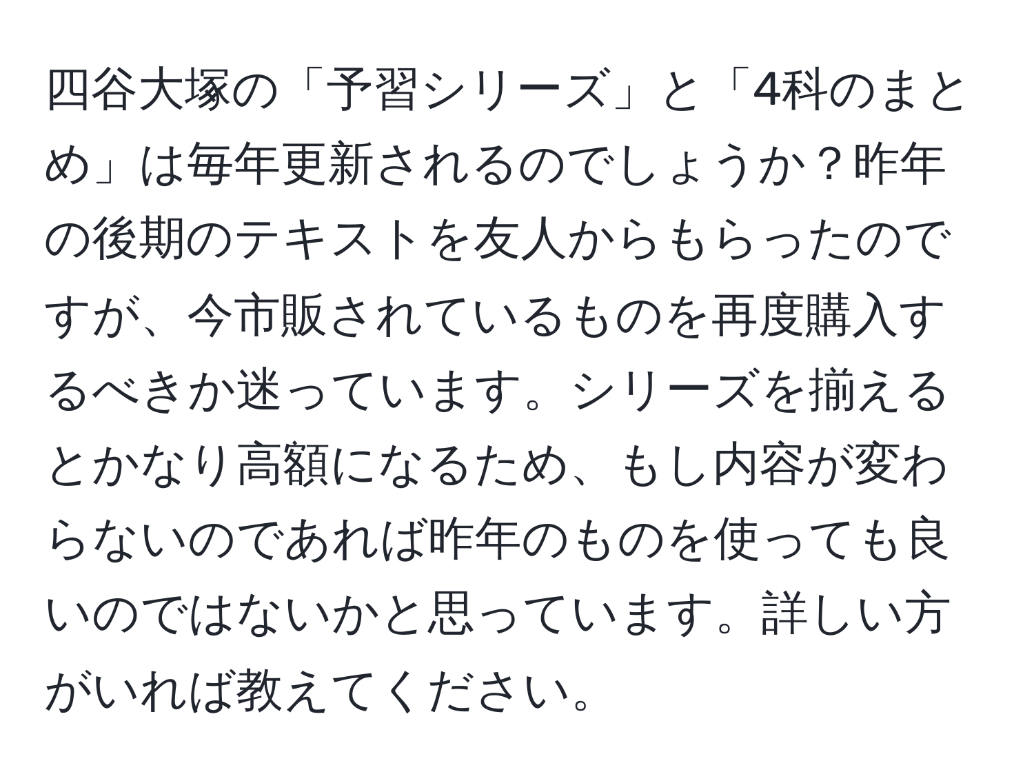 四谷大塚の「予習シリーズ」と「4科のまとめ」は毎年更新されるのでしょうか？昨年の後期のテキストを友人からもらったのですが、今市販されているものを再度購入するべきか迷っています。シリーズを揃えるとかなり高額になるため、もし内容が変わらないのであれば昨年のものを使っても良いのではないかと思っています。詳しい方がいれば教えてください。