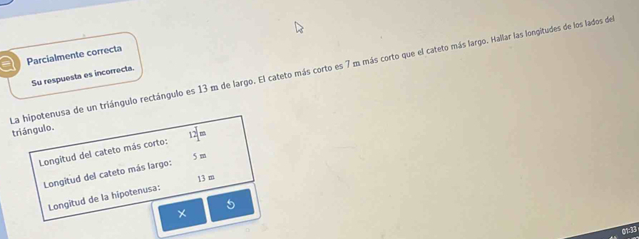 a Parcialmente correcta 
La hipotenusa de un triángulo rectángulo es 13 m de largo. El cateto más corto es 7 m más corto que el cateto más largo. Hallar las longitudes de los lados de 
Su respuesta es incorrecta. 
triángulo.
12m
Longitud del cateto más corto:
5 m
Longitud del cateto más largo:
13 m
Longitud de la hipotenusa: 
× 
01:33