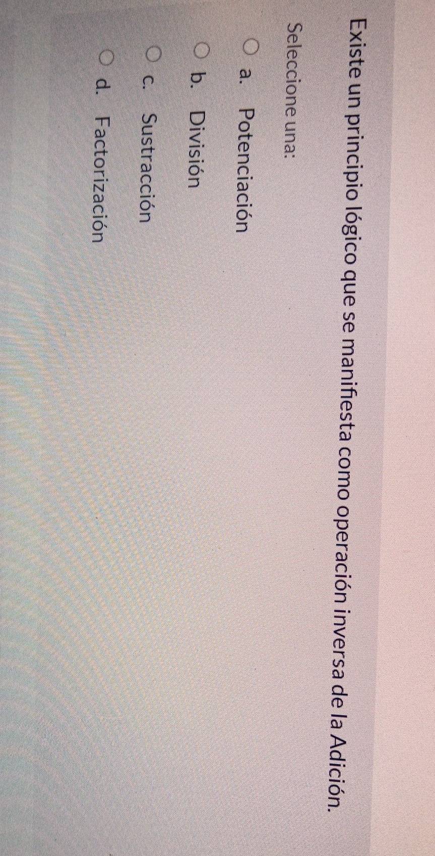 Existe un principio lógico que se manifiesta como operación inversa de la Adición.
Seleccione una:
a. Potenciación
b. División
c. Sustracción
d. Factorización