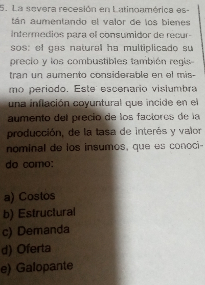 La severa recesión en Latinoamérica es-
tán aumentando el valor de los bienes
intermedios para el consumidor de recur-
sos: el gas natural ha multiplicado su
precio y los combustibles también regis-
tran un aumento considerable en el mis-
mo periodo. Este escenario vislumbra
una inflación coyuntural que incide en el
aumento deí precio de los factores de la
producción, de la tasa de interés y valor
nominal de los insumos, que es conoci-
do como:
a) Costos
b) Estructural
c) Demanda
d) Oferta
e) Galopante