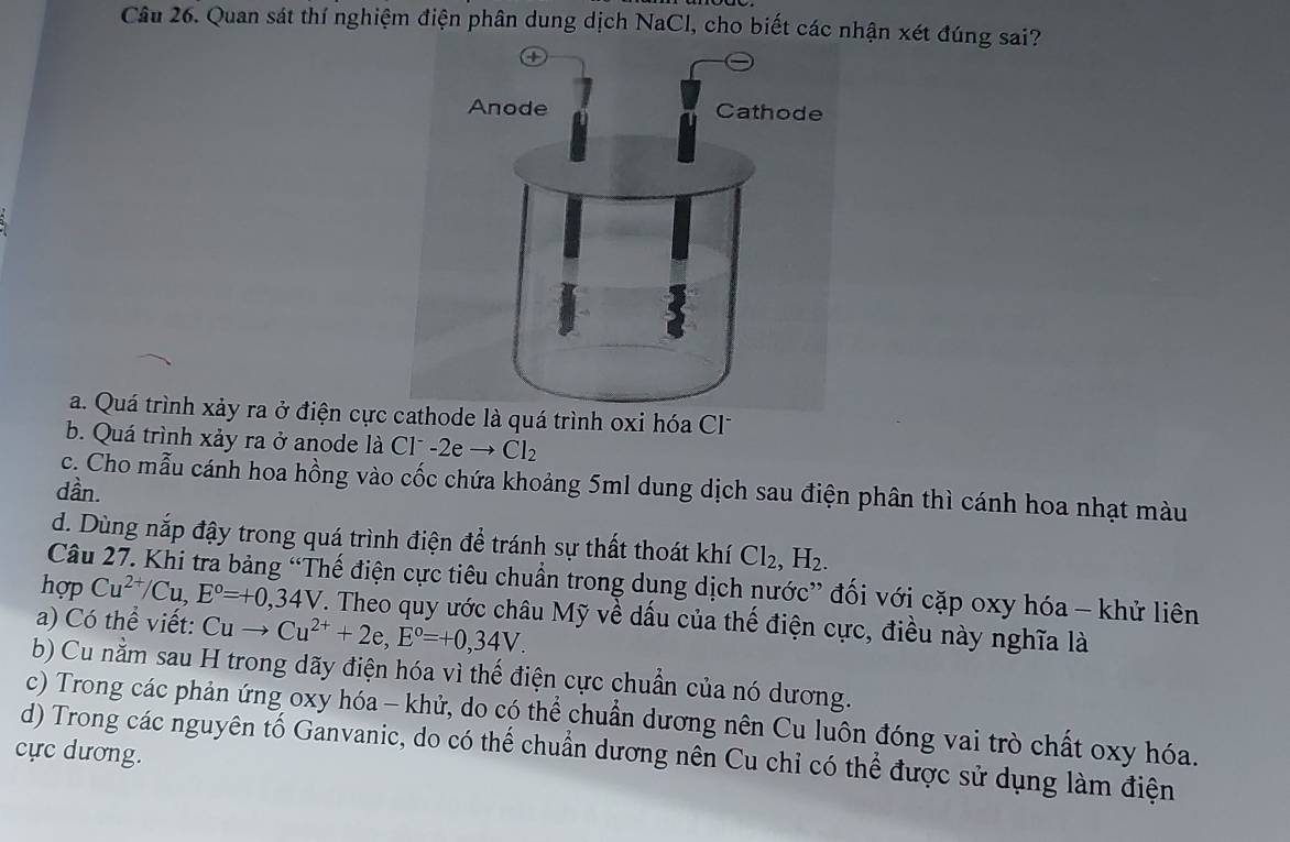 Quan sát thí nghiệm điện phân dung dịch NaCl, cho biết các nhận xét đúng sai?
a. Quá trình xảy ra ở điện cực cathode là quá trình oxi hóa Cl
b. Quá trình xảy ra ở anode là ở C1 -2eto Cl_2
c. Cho mẫu cánh hoa hồng vào cốc chứa khoảng 5ml dung dịch sau điện phân thì cánh hoa nhạt màu
dần.
d. Dùng nắp đậy trong quá trình điện để tránh sự thất thoát khí Cl_2, H_2. 
Câu 27. Khi tra bảng “Thế điện cực tiêu chuẩn trong dụng dịch nước” đối với cặp oxy hóa - khử liên
hợp Cu^(2+)/Cu, E°=+0,34V. Theo quy ước châu Mỹ về dấu của thế điện cực, điều này nghĩa là
a) Có thể viết: Cuto Cu^(2+)+2e, E°=+0,34V.
b) Cu nằm sau H trong dãy điện hóa vì thế điện cực chuẩn của nó dương.
c) Trong các phản ứng oxy hóa - khử, do có thể chuẩn dương nên Cu luôn đóng vai trò chất oxy hóa.
cực dương.
d) Trong các nguyên tố Ganvanic, do có thể chuẩn dương nên Cu chỉ có thể được sử dụng làm điện