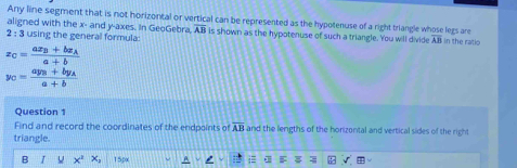 Any line segment that is not horizontal or vertical can be represented as the hypotenuse of a right triangle whose legs are 
aligned with the x - and y -axes. In GeoGebra, overline AB is shown as the hypotenuse of such a triangle. You will divide overline AB in the ratio
2:3 using the general formula:
x_C=frac ax_B+bx_Aa+b
y_C=frac ay_B+by_Aa+b
Question 1 
Find and record the coordinates of the endpoints of overline AB and the lengths of the horizontal and vertical sides of the right 
triangle. 
B 15px A i B