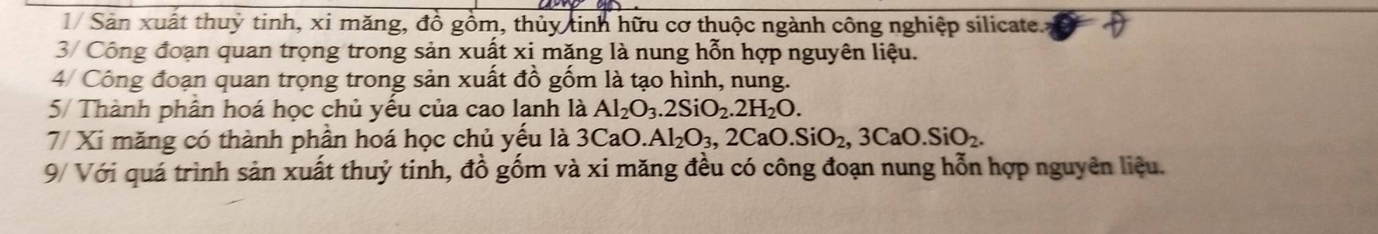 1/ Sản xuất thuỷ tinh, xi măng, đồ gồm, thủy tinh hữu cơ thuộc ngành công nghiệp silicate. 
3/ Công đoạn quan trọng trong sản xuất xi măng là nung hỗn hợp nguyên liệu. 
4/ Công đoạn quan trọng trong sản xuất đồ gồm là tạo hình, nung. 
5/ Thành phân hoá học chủ yếu của cao lanh là Al_2O_3. 2SiO_2. 2H_2O. 
7/ Xi măng có thành phần hoá học chủ yếu là : 3C aO Al_2O_3, 2CaO. SiO_2, 3CaO.SiO_2. 
9/ Với quá trình sản xuất thuỷ tinh, đồ gốm và xi măng đều có công đoạn nung hỗn hợp nguyên liệu.