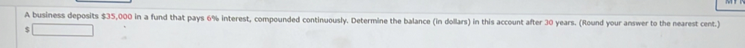 A business deposits $35,000 in a fund that pays 6% interest, compounded continuously. Determine the balance (in dollars) in this account after 30 years. (Round your answer to the nearest cent.)
$