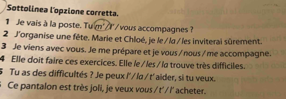 Sottolinea l’opzione corretta. 
1 Je vais à la poste. Tu m' I' / vous accompagnes ? 
2 J’organise une fête. Marie et Chloé, je le / la / les inviterai sûrement. 
3 Je viens avec vous. Je me prépare et je vous / nous / me accompagne. 
4 Elle doit faire ces exercices. Elle le / les / la trouve très difficiles. 
5 Tu as des difficultés ? Je peux l' / la / t' aider, si tu veux. 
Ce pantalon est très joli, je veux vous / t’ / l' acheter.