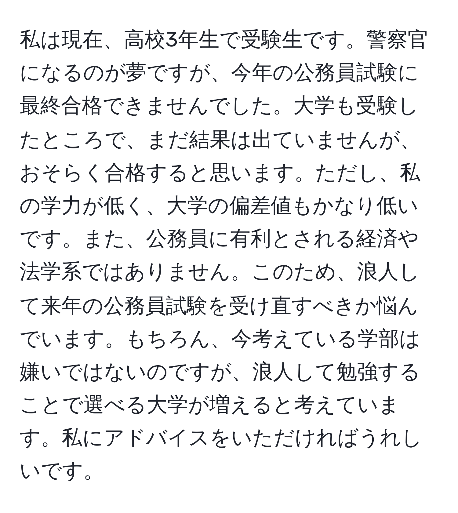 私は現在、高校3年生で受験生です。警察官になるのが夢ですが、今年の公務員試験に最終合格できませんでした。大学も受験したところで、まだ結果は出ていませんが、おそらく合格すると思います。ただし、私の学力が低く、大学の偏差値もかなり低いです。また、公務員に有利とされる経済や法学系ではありません。このため、浪人して来年の公務員試験を受け直すべきか悩んでいます。もちろん、今考えている学部は嫌いではないのですが、浪人して勉強することで選べる大学が増えると考えています。私にアドバイスをいただければうれしいです。