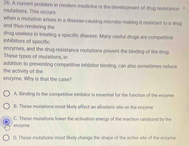 A current problem in modern medicine is the development of drug resistance *
mutations. This occurs
when a mutation arises in a disease-causing microbe making it resistant to a drug
and thus rendering the
drug useless in treating a specific disease. Many useful drugs are competitive
inhibitors of specific
enzymes, and the drug-resistance mutations prevent the binding of the drug.
These types of mutations, in
addition to preventing competitive inhibitor binding, can also sometimes reduce
the activity of the
enzyme. Why is that the case?
A. Binding to the competitive inhibitor is essential for the function of the enzyme
B. These mutations most likely affect an allosteric site on the enzyme
C. These mutations lower the activation energy of the reaction catalyzed by the
enzyme
D. These mutations most likely change the shape of the active site of the enzyme