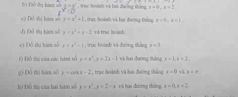 Đồ thị hàm số y=e^x , trục hoành và hai đưỡng thắng x=0, x=2. 
c) Đồ thị hàm số y=x^3+1 , trục hoành và hai đường thắng x=0, x=1. 
d) Đồ thị hàm số y=x^2+x-2 và trục hoành. 
e) Đồ thị hàm số y=x^2-1 , trục hoành và đường thẳng x=3. 
f) Đồ thị của các hàm số y=x^3, y=2x-1 và hai đường thẳng x=1, x=2. 
g) Đồ thị hàm số y=cos x-2 , trục hoành và hai đường thẳng x=0 và x=π. 
h) Đồ thị của hai hàm số y=x^2, y=2-x và hai đường thẳng x=0, x=2.