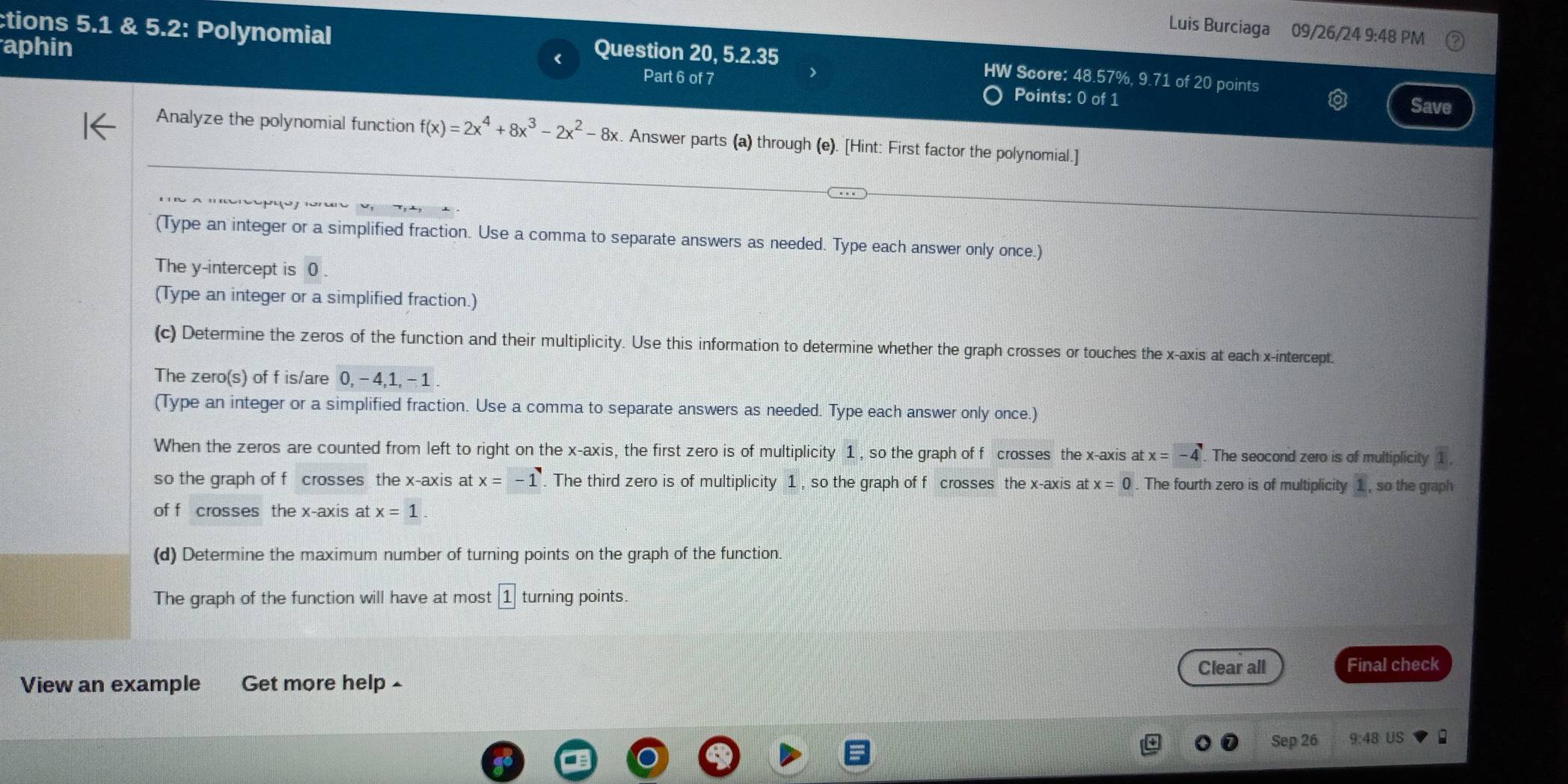 ctions 5.1 & 5.2: Polynomial 
Luis Burciaga 09/26/24 9:48 PM 
aphin Question 20, 5.2.35 
HW Score: 48.57%, 9.71 of 20 points 
Part 6 of 7 Points: 0 of 1 
Save 
Analyze the polynomial function f(x)=2x^4+8x^3-2x^2-8x k. Answer parts (a) through (e). [Hint: First factor the polynomial.] 
(Type an integer or a simplified fraction. Use a comma to separate answers as needed. Type each answer only once.) 
The y-intercept is 0. 
(Type an integer or a simplified fraction.) 
(c) Determine the zeros of the function and their multiplicity. Use this information to determine whether the graph crosses or touches the x-axis at each x-intercept. 
The zero(s) of f is/are 0, - 4, 1, - 1. 
(Type an integer or a simplified fraction. Use a comma to separate answers as needed. Type each answer only once.) 
When the zeros are counted from left to right on the x-axis, the first zero is of multiplicity 1 , so the graph of f crosses the x-axis at x=-4. The seocond zero is of multiplicity 1
so the graph of f crosses the x-axis at x=-1. The third zero is of multiplicity 1 , so the graph of f crosses the x-axis atx=0. The fourth zero is of multiplicity 1 , so the graph 
of f crosses the x-axis at x=1
(d) Determine the maximum number of turning points on the graph of the function. 
The graph of the function will have at most 1 turning points. 
Clear all Final check 
View an example Get more help ^ 
Sep 26 9:48 US