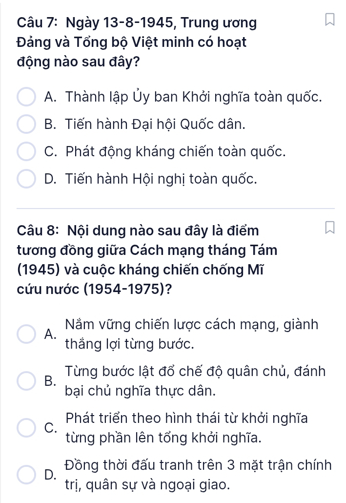 Ngày 13-8-1945, Trung ương
Đảng và Tổng bộ Việt minh có hoạt
động nào sau đây?
A. Thành lập Ủy ban Khởi nghĩa toàn quốc.
B. Tiến hành Đại hội Quốc dân.
C. Phát động kháng chiến toàn quốc.
D. Tiến hành Hội nghị toàn quốc.
Câu 8: Nội dung nào sau đây là điểm
tương đồng giữa Cách mạng tháng Tám
(1945) và cuộc kháng chiến chống Mĩ
cứu nước (1954-1975)?
A. Năm vững chiến lược cách mạng, giành
thắng lợi từng bước.
B. Từng bước lật đổ chế độ quân chủ, đánh
bại chủ nghĩa thực dân.
Phát triển theo hình thái từ khởi nghĩa
C.
từng phần lên tổng khởi nghĩa.
D. Đồng thời đấu tranh trên 3 mặt trận chính
trị, quân sự và ngoại giao.