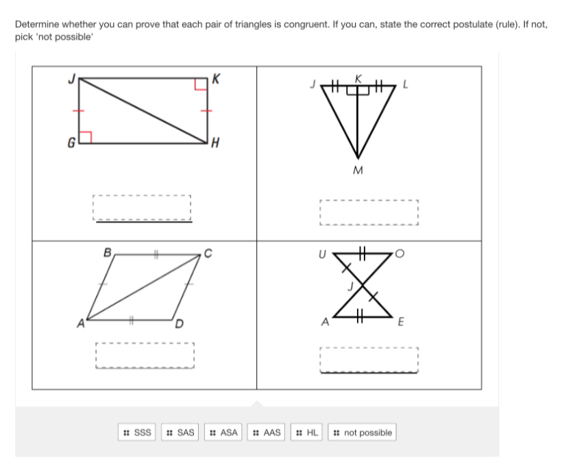 Determine whether you can prove that each pair of triangles is congruent. If you can, state the correct postulate (rule). If not, 
pick 'not possible' 
:: SSS : SAS :: ASA : AAS :: HL # not possible