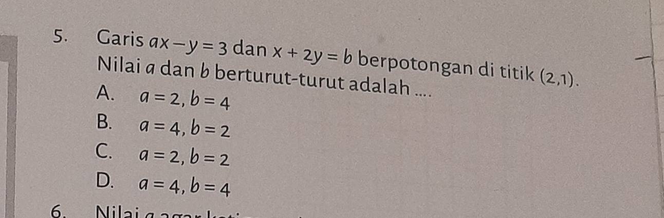 Garis ax-y=3 dan x+2y=b berpotongan di titik (2,1). 
Nilai a dan b berturut-turut adalah ....
A. a=2, b=4
B. a=4, b=2
C. a=2, b=2
D. a=4, b=4
6 Nilai aaga