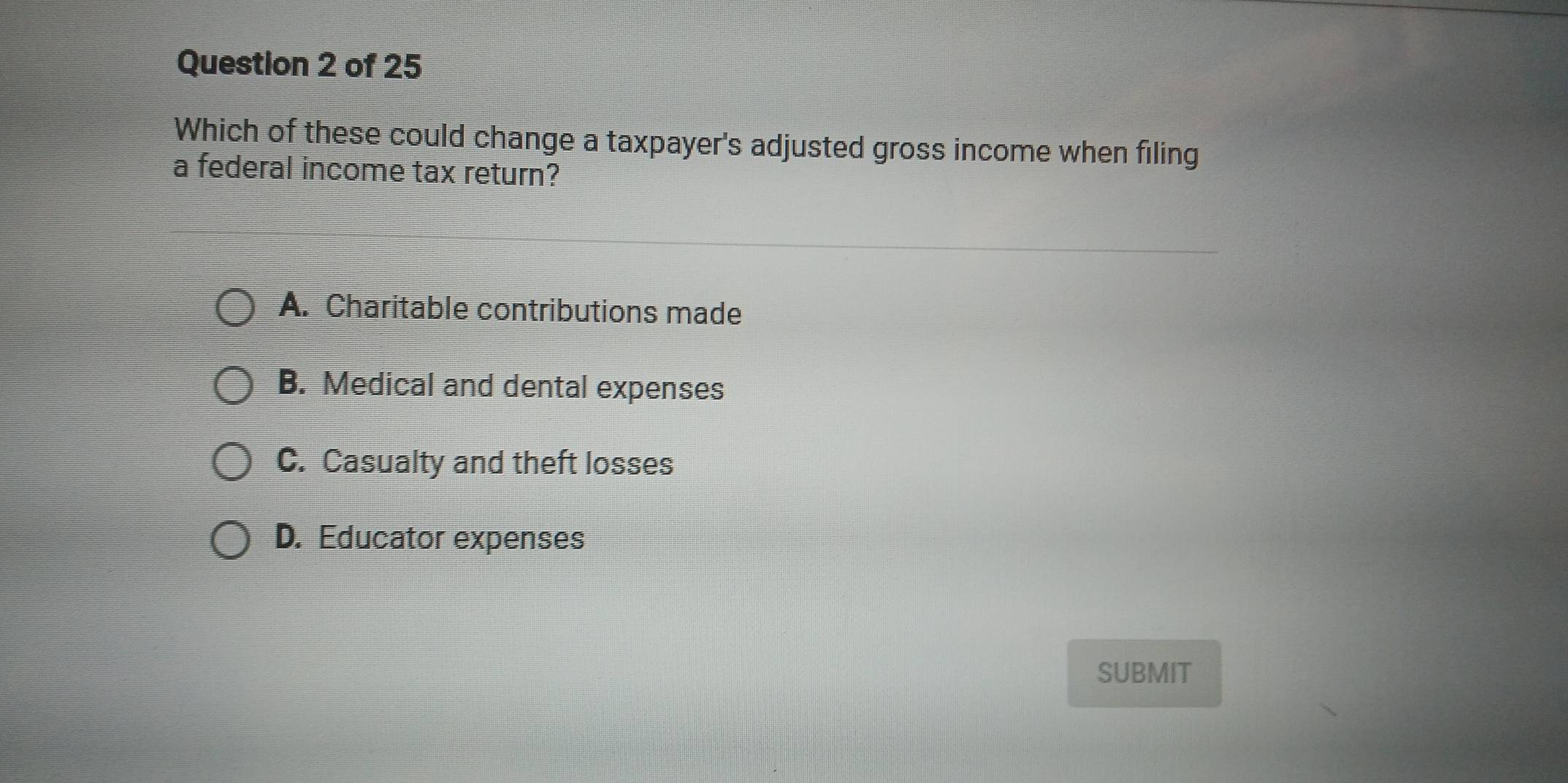 Which of these could change a taxpayer's adjusted gross income when filing
a federal income tax return?
A. Charitable contributions made
B. Medical and dental expenses
C. Casualty and theft losses
D. Educator expenses
SUBMIT