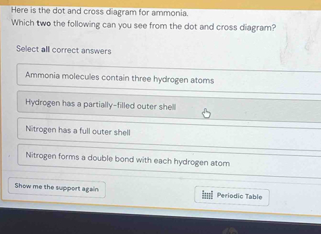 Here is the dot and cross diagram for ammonia.
Which two the following can you see from the dot and cross diagram?
Select all correct answers
Ammonia molecules contain three hydrogen atoms
Hydrogen has a partially-filled outer shell
Nitrogen has a full outer shell
Nitrogen forms a double bond with each hydrogen atom
Show me the support again imi Periodic Table