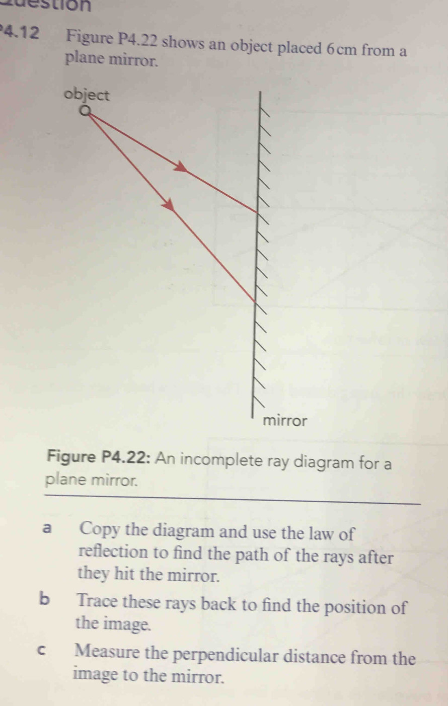 uestión 
4.12 Figure P4.22 shows an object placed 6cm from a 
plane mirror. 
Figure P4.22: An incomplete ray diagram for a 
plane mirror. 
a Copy the diagram and use the law of 
reflection to find the path of the rays after 
they hit the mirror. 
b Trace these rays back to find the position of 
the image. 
c Measure the perpendicular distance from the 
image to the mirror.