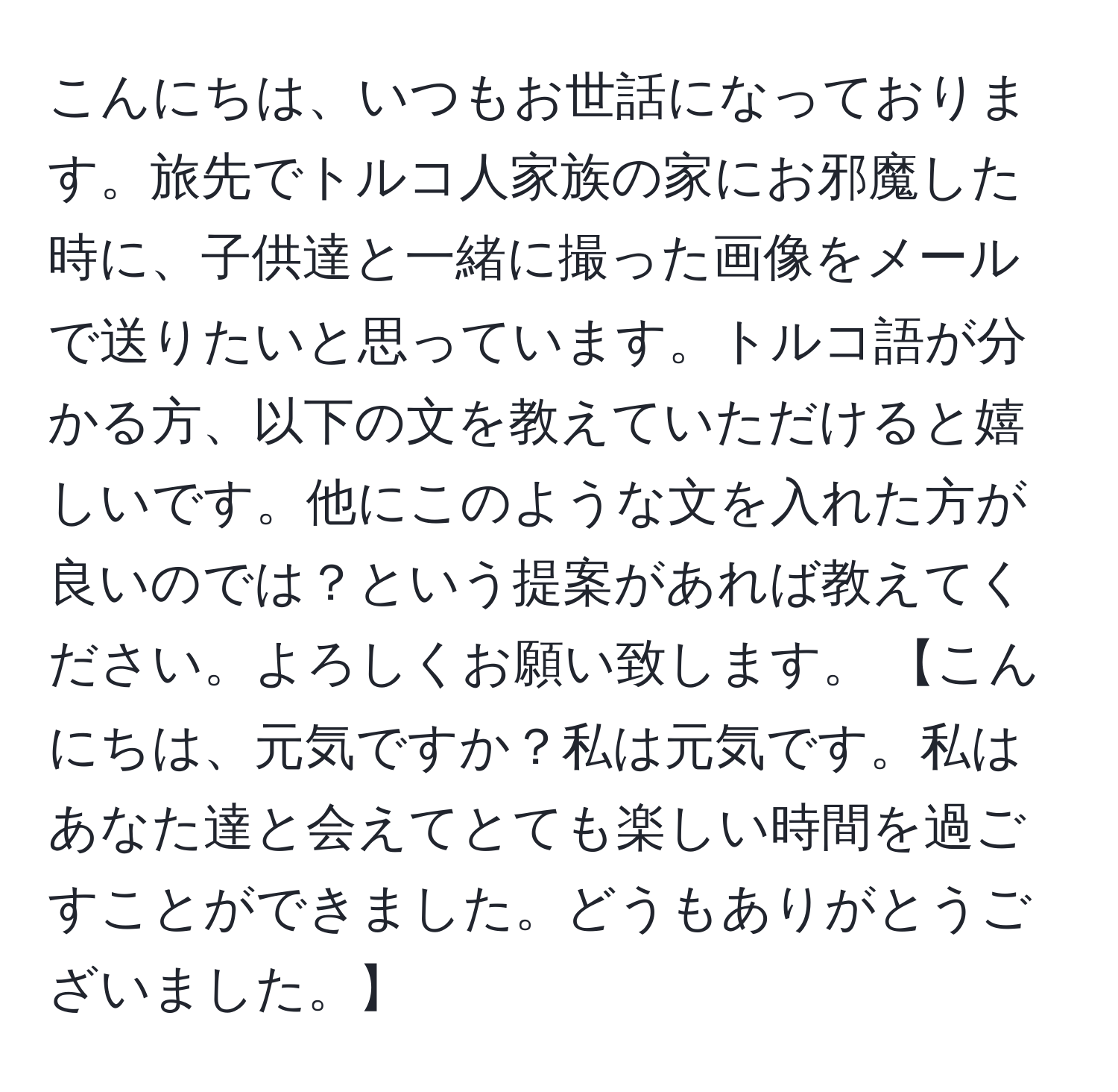 こんにちは、いつもお世話になっております。旅先でトルコ人家族の家にお邪魔した時に、子供達と一緒に撮った画像をメールで送りたいと思っています。トルコ語が分かる方、以下の文を教えていただけると嬉しいです。他にこのような文を入れた方が良いのでは？という提案があれば教えてください。よろしくお願い致します。 【こんにちは、元気ですか？私は元気です。私はあなた達と会えてとても楽しい時間を過ごすことができました。どうもありがとうございました。】