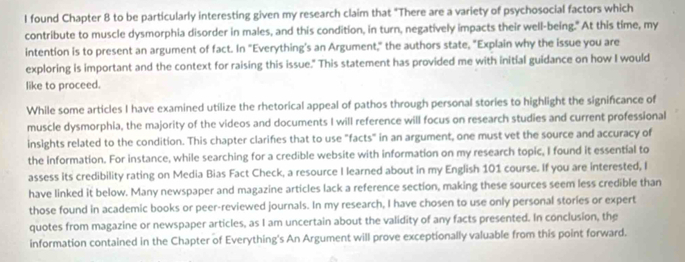 found Chapter 8 to be particularly interesting given my research claim that "There are a variety of psychosocial factors which 
contribute to muscle dysmorphia disorder in males, and this condition, in turn, negatively impacts their well-being." At this time, my 
intention is to present an argument of fact. In "Everything's an Argument," the authors state, "Explain why the issue you are 
exploring is important and the context for raising this issue." This statement has provided me with initial guidance on how I would 
like to proceed. 
While some articles I have examined utilize the rhetorical appeal of pathos through personal stories to highlight the significance of 
muscle dysmorphia, the majority of the videos and documents I will reference will focus on research studies and current professional 
insights related to the condition. This chapter clarifies that to use "facts" in an argument, one must vet the source and accuracy of 
the information. For instance, while searching for a credible website with information on my research topic, I found it essential to 
assess its credibility rating on Media Bias Fact Check, a resource I learned about in my English 101 course. If you are interested, I 
have linked it below. Many newspaper and magazine articles lack a reference section, making these sources seem less credible than 
those found in academic books or peer-reviewed journals. In my research, I have chosen to use only personal stories or expert 
quotes from magazine or newspaper articles, as I am uncertain about the validity of any facts presented. In conclusion, the 
information contained in the Chapter of Everything's An Argument will prove exceptionally valuable from this point forward.