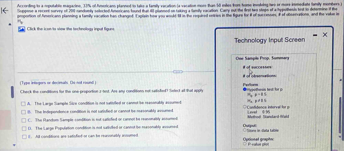 According to a reputable magazine, 33% of Americans planned to take a family vacation (a vacation more than 50 miles from home involving two or more immediate family members.)
Suppose a recent survey of 200 randomly selected Americans found that 48 planned on taking a family vacation. Carry out the first two steps of a hypothesis test to determine if the
proportion of Americans planning a family vacation has changed. Explain how you would fill in the required entries in the figure for # of successes, # of observations, and the value in
H_0
Click the icon to view the technology input figure
×
Technology Input Screen
One Sample Prop. Summary
# of successes:
(Type integers or decimals. Do not round.) Perform # of observations:
Check the conditions for the one-proportion z-test. Are any conditions not satisfied? Select all that apply ●Hypothesis test for p
H_a:p=0.5
A. The Large Sample Size condition is not satisfied or cannot be reasonably assumed H_A:p!= 0.5
B. The Independence condition is not satisfied or cannot be reasonably assumed. Confidence interval for p Level 0.95
C. The Random Sample condition is not satisfied or cannot be reasonably assumed Method: Standard-Wald
D. The Large Population condition is not satisfied or cannot be reasonably assumed. Output:
E. All conditions are satisfied or can be reasonably assumed Optional graphs: Store in data table
P -value plot