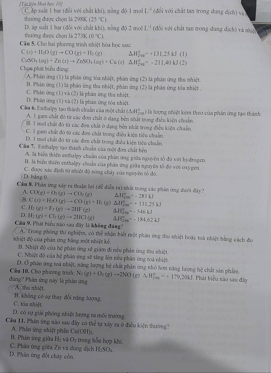 [Tài liệu Hoá học 10]
C.áp suất 1 bar (đối với chất khí), nồng độ 1 mol L^(-1) (đi với chất tan trong dung dịch) vàn
thường được chọn là 25 (25°C).
98K
D. áp suất 1 bar (đối với chất khí), nồng độ 2 mol L^(-1) (đối với chất tan trong dung dịch) và nhiệt
thường được chọn là 273K(0°C).
Câu 5. Cho hai phương trình nhiệt hóa học sau:
C(s)+H_2O(g)to CO(g)+H_2( e) △ _rH_(298)^0=+131,25kJ (1)
CuSO_4(aq)+Zn(s)to ZnSO_4(aq)+Cu(s) △ _rH_(298)^0=-211,40kJ (2)
Chọn phát biểu đúng:
A. Phản ứng (1) là phản ứng tỏa nhiệt, phản ứng (2) là phản ứng thu nhiệt.
B. Phản ứng (1) là phản ứng thu nhiệt, phản ứng (2) là phản ứng tỏa nhiệt .
C. Phản ứng (1) và (2) là phản ứng thu nhiệt.
D. Phản ứng (1) và (2) là phản ứng tỏa nhiệt.
Câu 6. Enthalpy tạo thành chuẩn của một chất ở (△ _fH_(298)^0) l là lượng nhiệt kèm theo của phản ứng tạo thành
A. 1 gam chất đó từ các đơn chất ở dạng bền nhất trong điều kiện chuẩn.
B. 1 mol chất đó từ các đơn chất ở dạng bền nhất trong điều kiện chuẩn.
C. 1 gam chất đó từ các đơn chất trong điều kiện tiêu chuẩn.
D. 1 mol chất đó từ các đơn chất trong điều kiện tiêu chuẩn.
Câu 7. Enthalpy tạo thành chuẩn của một đơn chất bền
A. là biến thiên enthalpy chuẩn của phản ứng giữa nguyên tố đó với hydrogen.
B. là biến thiên enthalpy chuẩn của phản ứng giữa nguyên tố đó với oxygen.
C. được xác định từ nhiệt độ nóng chảy của nguyên tố đó.
D. bằng 0.
Câu 8. Phản ứng xảy ra thuận lợi (dễ diễn ra) nhất trong các phản ứng dưới đây?
A. CO(g)+O_2(g)to CO_2(g) Ar H_(298)°=-283kJ
B. C(s)+H_2O(g)to CO(g)+H_2
C. H_2(g)+F_2(g)to 2HF(g) (g) △ _rH_(298)°=+131,25kJ
△ H_(298)^o=-546kJ
D. H_2(g)+Cl_2(g)to 2HCl(g) ^ H_(298)^o=-184,62kJ
Câu 9. Phát biểu nào sau đây là không đúng?
A. Trong phòng thí nghiệm, có thể nhận biết một phản ứng thu nhiệt hoặc toả nhiệt bằng cách đo
nhiệt độ của phản ứng bằng một nhiệt kế.
B. Nhiệt độ của hệ phản ứng sẽ giảm đi nếu phản ứng thu nhiệt.
C. Nhiệt độ của hệ phản ứng sẽ tăng lên nếu phản ứng toả nhiệt.
D. Ở phản ứng toả nhiệt, năng lượng hệ chất phản ứng nhỏ hơn năng lượng hệ chất sản phẩm.
Câu 10. Cho phương trình: N_2(g)+O_2(g)to 2NO(g)△ _rH_(298)^0=+179,20kJ. Phát biểu nào sau đây
đúng? Phản ứng này là phản ứng
A. thu nhiệt.
B. không có sự thay đổi năng lượng.
C. tỏa nhiệt.
D. có sự giải phóng nhiệt lượng ra môi trường.
Câu 11. Phản ứng nào sau đây có thể tự xảy ra ở điều kiện thường?
A. Phản ứng nhiệt phân Cu(OH)_2.
B. Phản ứng giữa H_2 và O_2 trong hỗn hợp khí.
C. Phản ứng giữa Zn và dung dịch H_2SO_4.
D. Phản ứng đốt cháy cồn.
