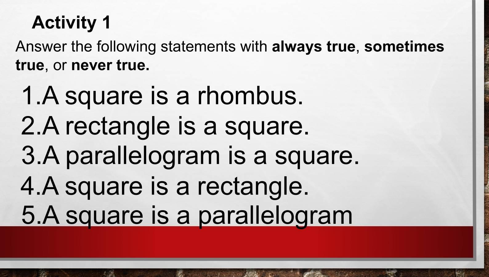 Activity 1 
Answer the following statements with always true, sometimes 
true, or never true. 
1.A square is a rhombus. 
2.A rectangle is a square. 
3.A parallelogram is a square. 
4.A square is a rectangle. 
5.A square is a parallelogram