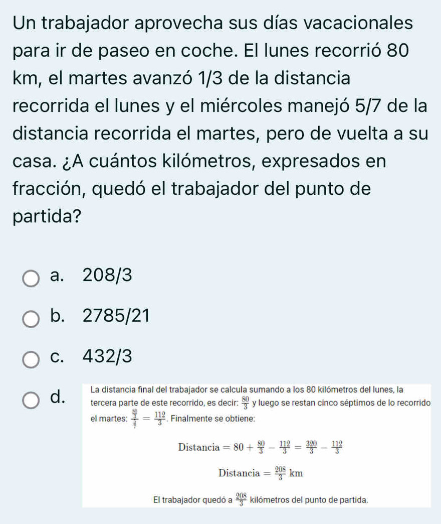 Un trabajador aprovecha sus días vacacionales
para ir de paseo en coche. El lunes recorrió 80
km, el martes avanzó 1/3 de la distancia
recorrida el lunes y el miércoles manejó 5/7 de la
distancia recorrida el martes, pero de vuelta a su
casa. ¿A cuántos kilómetros, expresados en
fracción, quedó el trabajador del punto de
partida?
a. 208/3
b. 2785/21
c. 432/3
La distancia final del trabajador se calcula sumando a los 80 kilómetros del lunes, la
d. tercera parte de este recorrido, es decir:  80/3  y luego se restan cinco séptimos de lo recorrido
el martes: frac  80/3  5/7 = 112/3 . Finalmente se obtiene:
Distancia =80+ 80/3 - 112/3 = 320/3 - 112/3 
Distancia = 208/3 km
El trabajador quedó a  208/3  kilómetros del punto de partida.